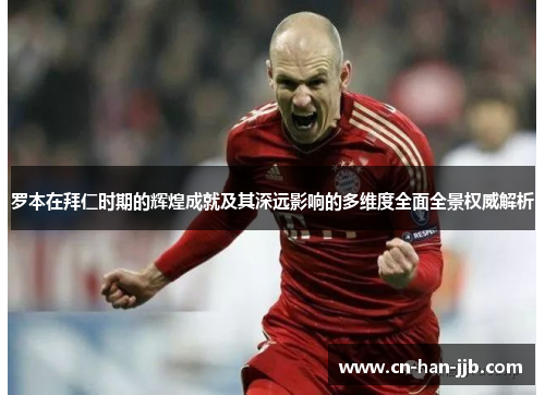 罗本在拜仁时期的辉煌成就及其深远影响的多维度全面全景权威解析