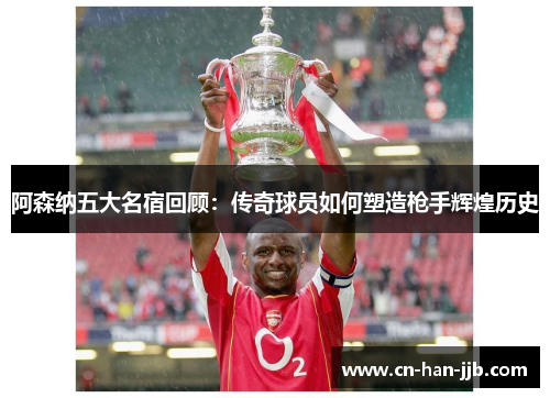阿森纳五大名宿回顾：传奇球员如何塑造枪手辉煌历史