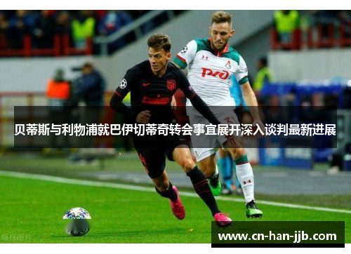 贝蒂斯与利物浦就巴伊切蒂奇转会事宜展开深入谈判最新进展 贝蒂斯与利物浦就巴伊切蒂奇转会事宜展开深入谈判最新进展