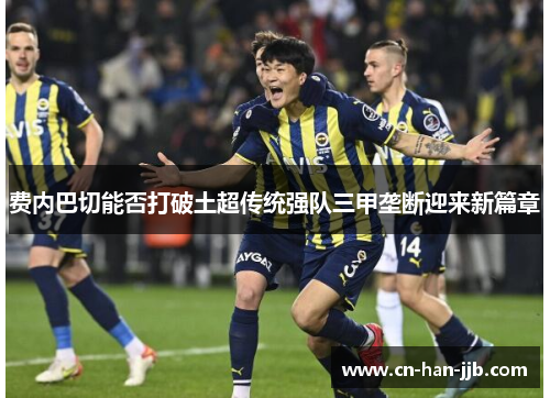 费内巴切能否打破土超传统强队三甲垄断迎来新篇章 费内巴切能否打破土超传统强队三甲垄断迎来新篇章
