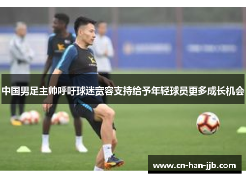中国男足主帅呼吁球迷宽容支持给予年轻球员更多成长机会